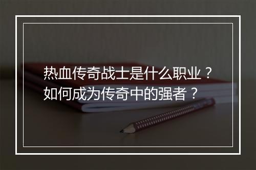 热血传奇战士是什么职业？如何成为传奇中的强者？