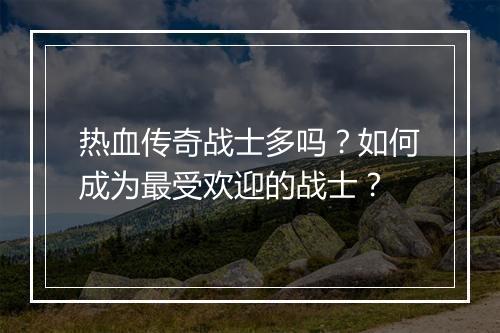 热血传奇战士多吗？如何成为最受欢迎的战士？