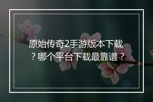 原始传奇2手游版本下载？哪个平台下载最靠谱？