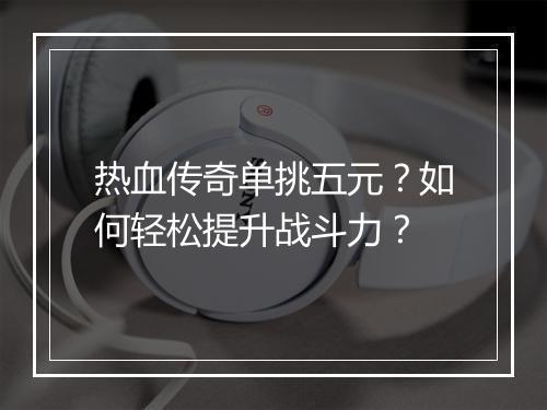 热血传奇单挑五元？如何轻松提升战斗力？