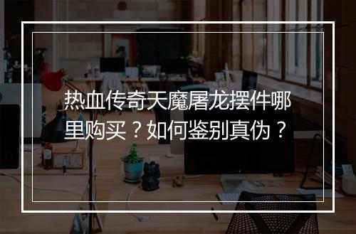 热血传奇天魔屠龙摆件哪里购买？如何鉴别真伪？