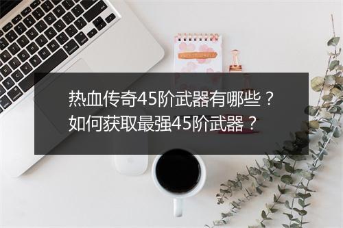 热血传奇45阶武器有哪些？如何获取最强45阶武器？