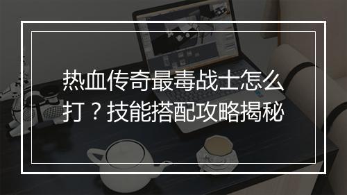 热血传奇最毒战士怎么打？技能搭配攻略揭秘