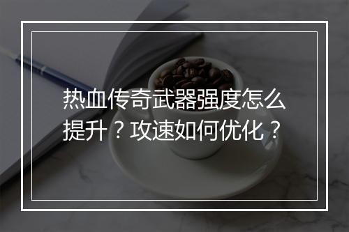 热血传奇武器强度怎么提升？攻速如何优化？