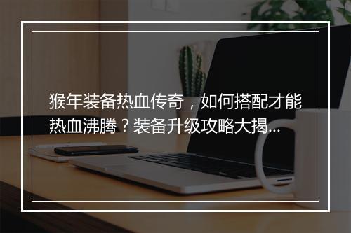 猴年装备热血传奇，如何搭配才能热血沸腾？装备升级攻略大揭秘？