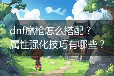 dnf魔枪怎么搭配？属性强化技巧有哪些？