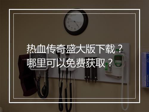 热血传奇盛大版下载？哪里可以免费获取？