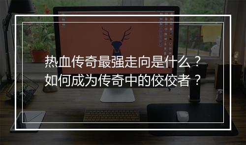 热血传奇最强走向是什么？如何成为传奇中的佼佼者？