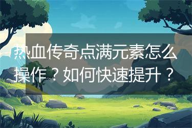 热血传奇点满元素怎么操作？如何快速提升？