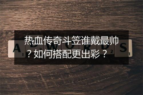 热血传奇斗笠谁戴最帅？如何搭配更出彩？