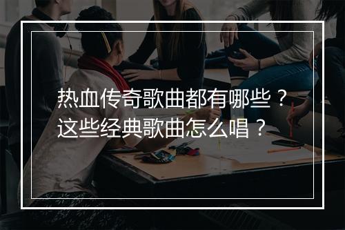 热血传奇歌曲都有哪些？这些经典歌曲怎么唱？