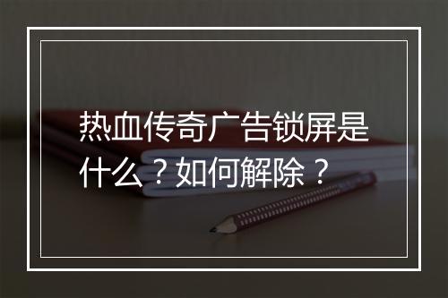 热血传奇广告锁屏是什么？如何解除？