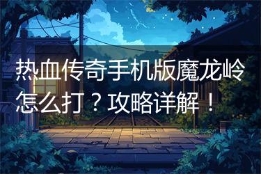 热血传奇手机版魔龙岭怎么打？攻略详解！