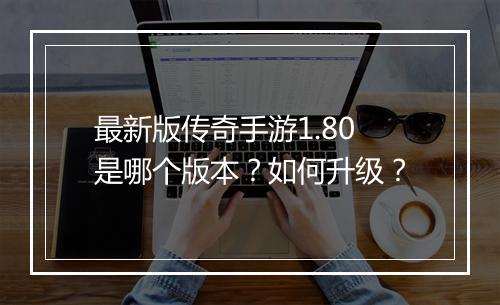 最新版传奇手游1.80是哪个版本？如何升级？