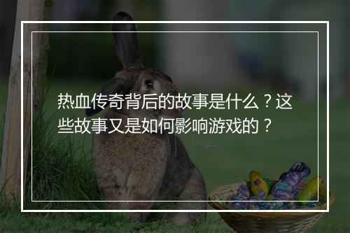 热血传奇背后的故事是什么？这些故事又是如何影响游戏的？