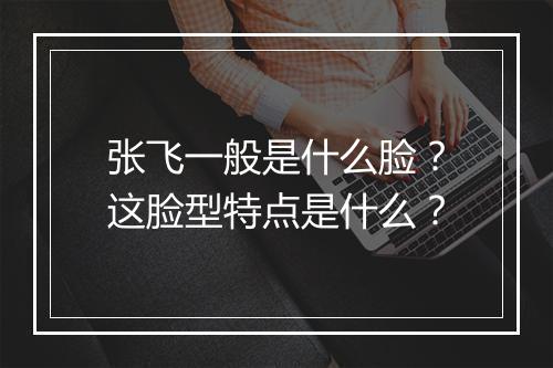 张飞一般是什么脸？这脸型特点是什么？