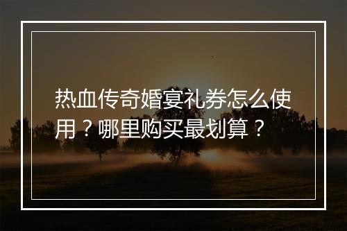 热血传奇婚宴礼券怎么使用？哪里购买最划算？