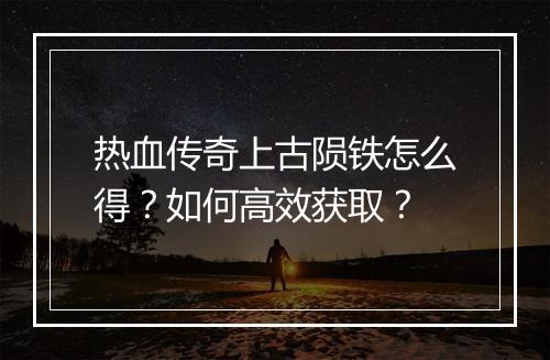 热血传奇上古陨铁怎么得？如何高效获取？