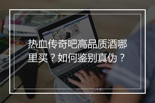 热血传奇吧高品质酒哪里买？如何鉴别真伪？