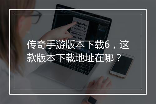 传奇手游版本下载6，这款版本下载地址在哪？