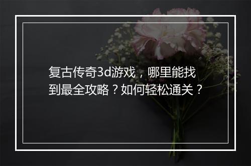复古传奇3d游戏，哪里能找到最全攻略？如何轻松通关？