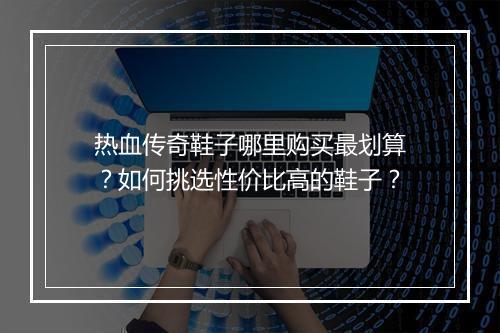 热血传奇鞋子哪里购买最划算？如何挑选性价比高的鞋子？