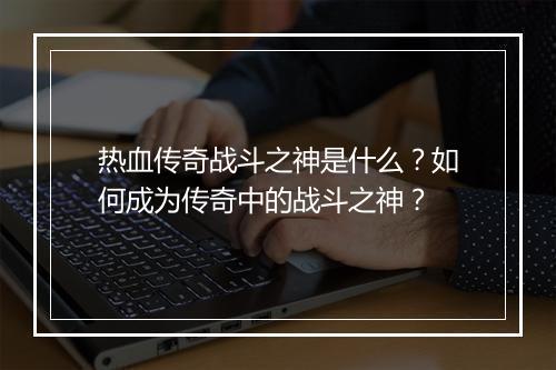 热血传奇战斗之神是什么？如何成为传奇中的战斗之神？