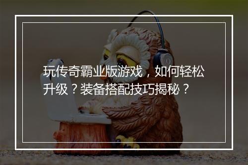 玩传奇霸业版游戏，如何轻松升级？装备搭配技巧揭秘？