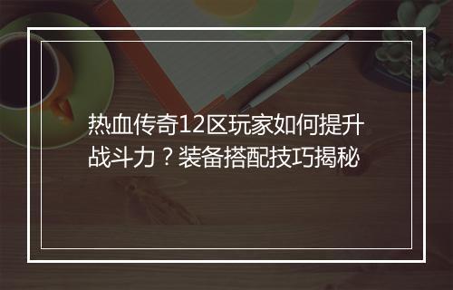 热血传奇12区玩家如何提升战斗力？装备搭配技巧揭秘