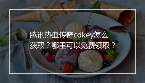 腾讯热血传奇cdkey怎么获取？哪里可以免费领取？