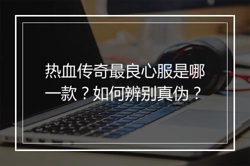 热血传奇最良心服是哪一款？如何辨别真伪？