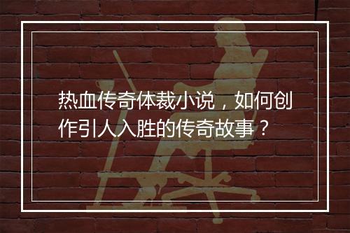 热血传奇体裁小说，如何创作引人入胜的传奇故事？