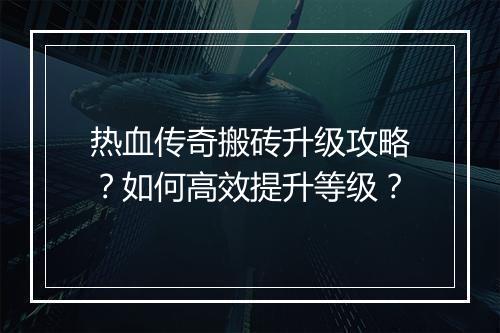 热血传奇搬砖升级攻略？如何高效提升等级？