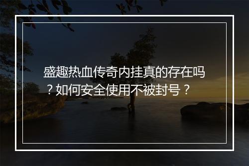 盛趣热血传奇内挂真的存在吗？如何安全使用不被封号？