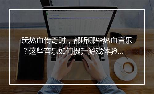 玩热血传奇时，都听哪些热血音乐？这些音乐如何提升游戏体验？