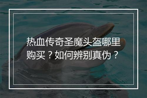 热血传奇圣魔头盔哪里购买？如何辨别真伪？