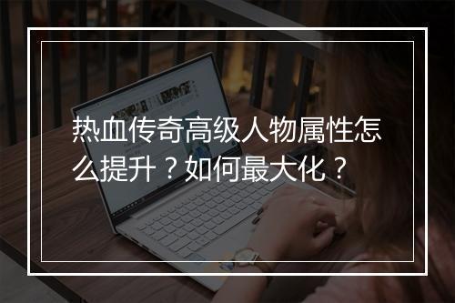 热血传奇高级人物属性怎么提升？如何最大化？