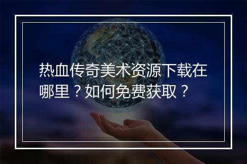 热血传奇美术资源下载在哪里？如何免费获取？