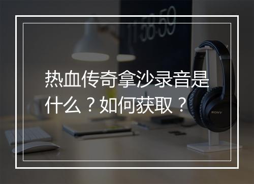 热血传奇拿沙录音是什么？如何获取？