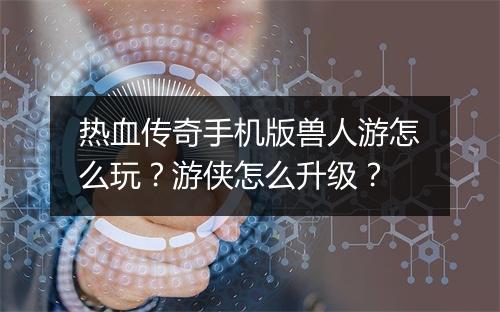 热血传奇手机版兽人游怎么玩？游侠怎么升级？