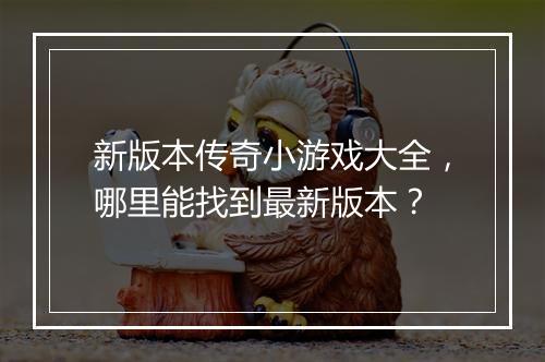 新版本传奇小游戏大全，哪里能找到最新版本？