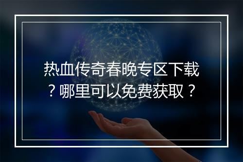 热血传奇春晚专区下载？哪里可以免费获取？