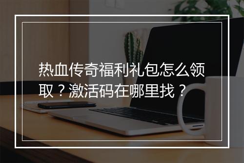 热血传奇福利礼包怎么领取？激活码在哪里找？