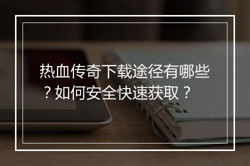 热血传奇下载途径有哪些？如何安全快速获取？