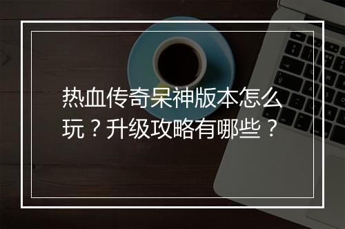 热血传奇呆神版本怎么玩？升级攻略有哪些？