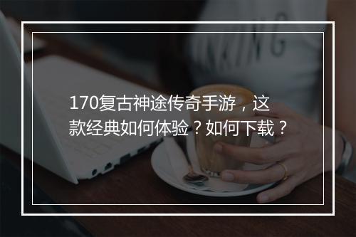 170复古神途传奇手游，这款经典如何体验？如何下载？