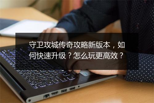 守卫攻城传奇攻略新版本，如何快速升级？怎么玩更高效？