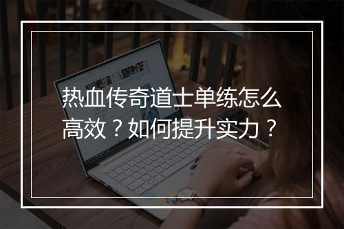 热血传奇道士单练怎么高效？如何提升实力？