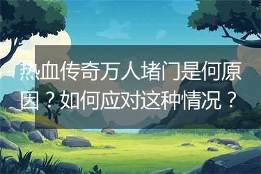 热血传奇万人堵门是何原因？如何应对这种情况？