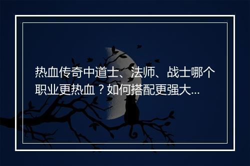 热血传奇中道士、法师、战士哪个职业更热血？如何搭配更强大？
